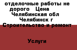 отделочные работы не дорого › Цена ­ 100 - Челябинская обл., Челябинск г. Строительство и ремонт » Услуги   